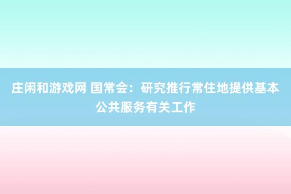 庄闲和游戏网 国常会：研究推行常住地提供基本公共服务有关工作