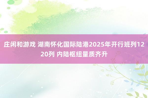 庄闲和游戏 湖南怀化国际陆港2025年开行班列1220列 内陆枢纽量质齐升