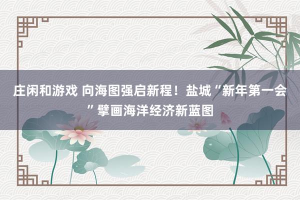 庄闲和游戏 向海图强启新程！盐城“新年第一会”擘画海洋经济新蓝图