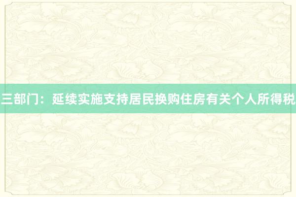三部门：延续实施支持居民换购住房有关个人所得税