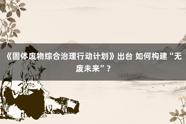 《固体废物综合治理行动计划》出台 如何构建“无废未来”？
