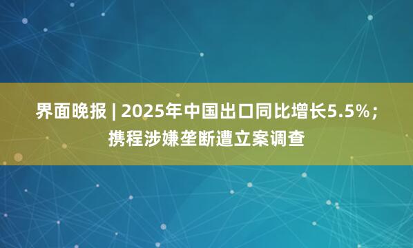 界面晚报 | 2025年中国出口同比增长5.5%；携程涉嫌垄断遭立案调查