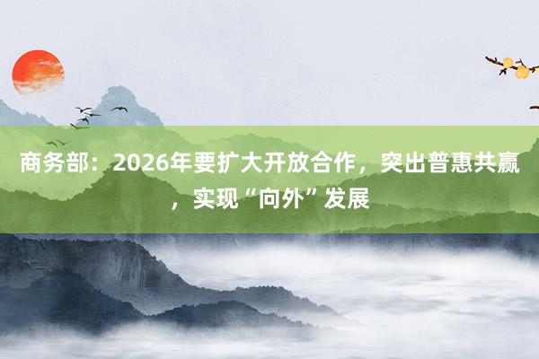 商务部：2026年要扩大开放合作，突出普惠共赢，实现“向外”发展