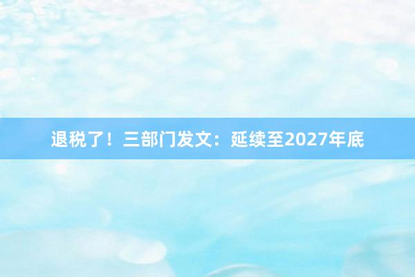 退税了！三部门发文：延续至2027年底
