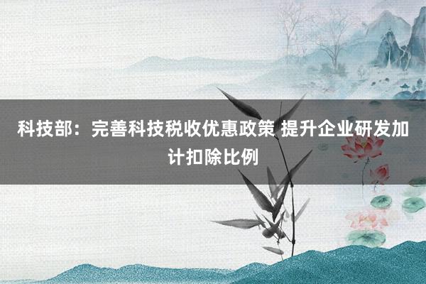 科技部：完善科技税收优惠政策 提升企业研发加计扣除比例