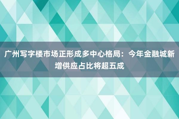 广州写字楼市场正形成多中心格局：今年金融城新增供应占比将超五成