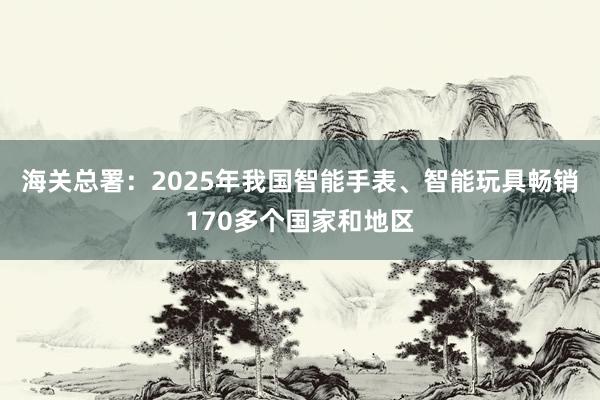 海关总署：2025年我国智能手表、智能玩具畅销170多个国家和地区