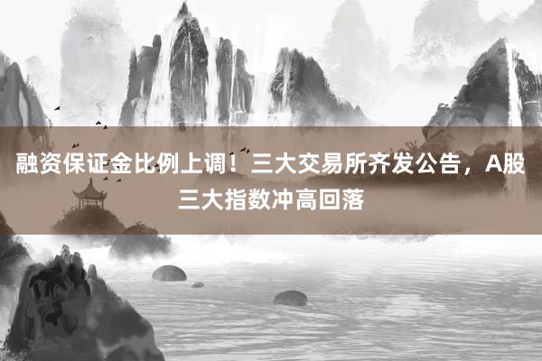 融资保证金比例上调！三大交易所齐发公告，A股三大指数冲高回落