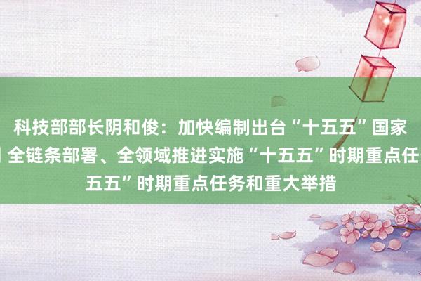 科技部部长阴和俊：加快编制出台“十五五”国家科技创新规划 全链条部署、全领域推进实施“十五五”时期重点任务和重大举措