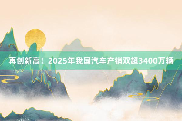 再创新高！2025年我国汽车产销双超3400万辆