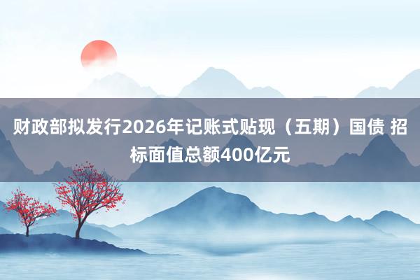 财政部拟发行2026年记账式贴现（五期）国债 招标面值总额400亿元