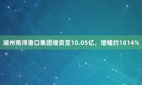 湖州南浔港口集团增资至10.05亿，增幅约1814%