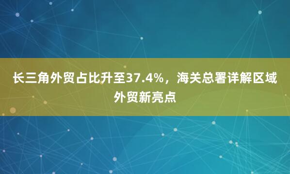 长三角外贸占比升至37.4%，海关总署详解区域外贸新亮点