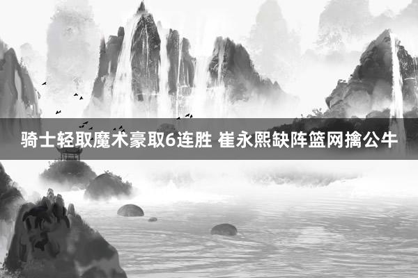 骑士轻取魔术豪取6连胜 崔永熙缺阵篮网擒公牛
