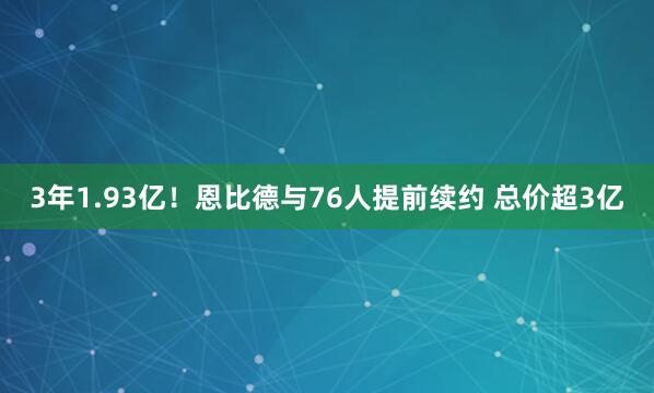 3年1.93亿！恩比德与76人提前续约 总价超3亿