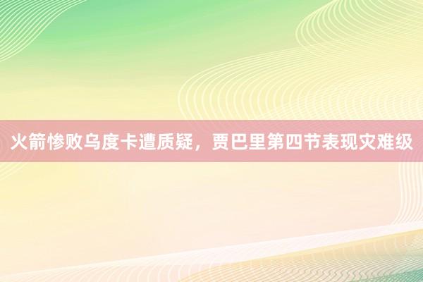 火箭惨败乌度卡遭质疑，贾巴里第四节表现灾难级