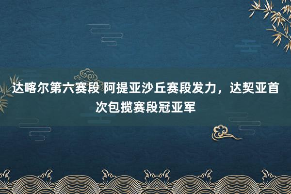 达喀尔第六赛段 阿提亚沙丘赛段发力，达契亚首次包揽赛段冠亚军