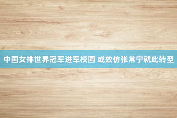 中国女排世界冠军进军校园 或效仿张常宁就此转型