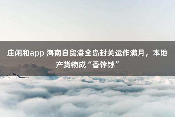 庄闲和app 海南自贸港全岛封关运作满月，本地产货物成“香饽饽”