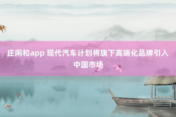 庄闲和app 现代汽车计划将旗下高端化品牌引入中国市场