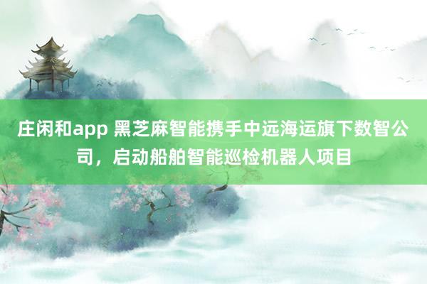 庄闲和app 黑芝麻智能携手中远海运旗下数智公司，启动船舶智能巡检机器人项目