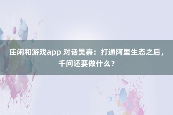 庄闲和游戏app 对话吴嘉：打通阿里生态之后，千问还要做什么？