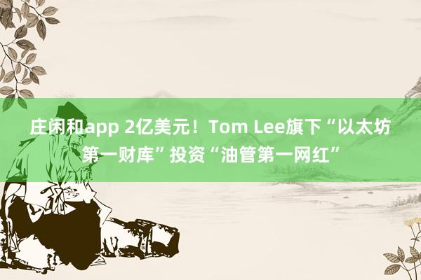 庄闲和app 2亿美元！Tom Lee旗下“以太坊第一财库”投资“油管第一网红”