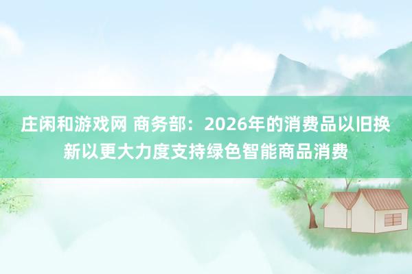 庄闲和游戏网 商务部：2026年的消费品以旧换新以更大力度支持绿色智能商品消费