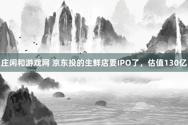 庄闲和游戏网 京东投的生鲜店要IPO了，估值130亿