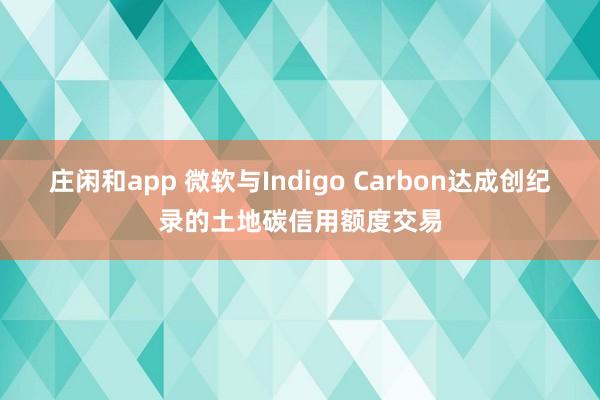 庄闲和app 微软与Indigo Carbon达成创纪录的土地碳信用额度交易