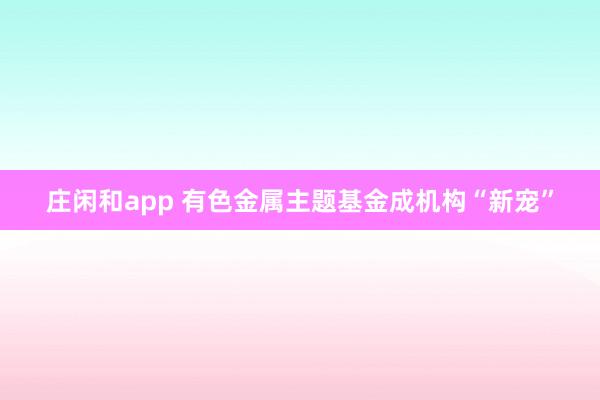 庄闲和app 有色金属主题基金成机构“新宠”
