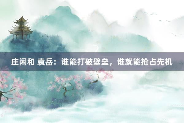庄闲和 袁岳：谁能打破壁垒，谁就能抢占先机