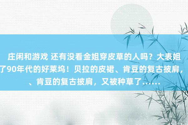 庄闲和游戏 还有没看金姐穿皮草的人吗？大表姐的花园礼服像极了90年代的好莱坞！贝拉的皮裙、肯豆的复古披肩，又被种草了……