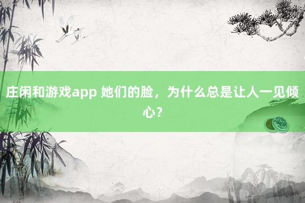 庄闲和游戏app 她们的脸，为什么总是让人一见倾心？