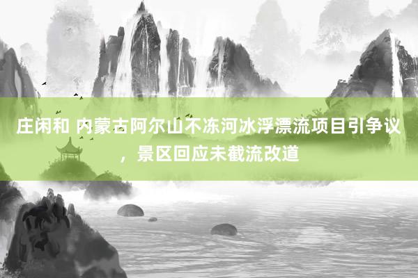 庄闲和 内蒙古阿尔山不冻河冰浮漂流项目引争议，景区回应未截流改道