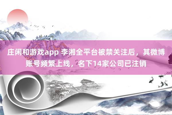 庄闲和游戏app 李湘全平台被禁关注后，其微博账号频繁上线，名下14家公司已注销