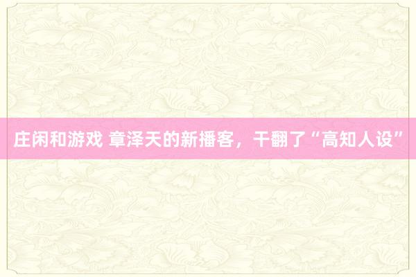 庄闲和游戏 章泽天的新播客，干翻了“高知人设”