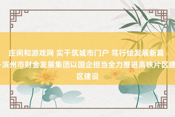 庄闲和游戏网 实干筑城市门户 笃行绘发展新篇 ——滨州市财金发展集团以国企担当全力推进高铁片区建设