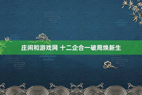 庄闲和游戏网 十二企合一破局焕新生