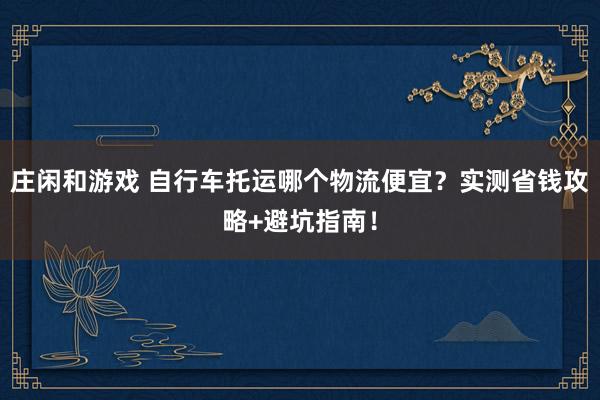 庄闲和游戏 自行车托运哪个物流便宜?实测省钱攻略+避坑指南!