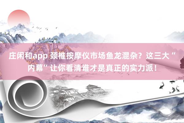 庄闲和app 颈椎按摩仪市场鱼龙混杂?这三大“内幕”让你看清谁才是真正的实力派!