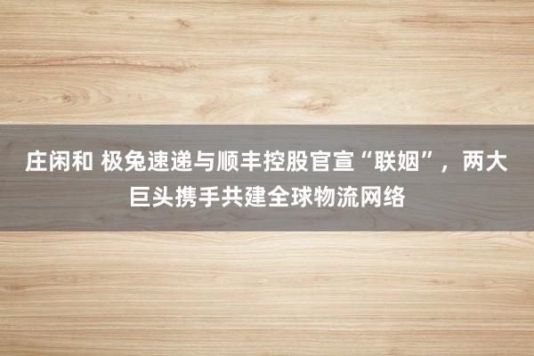 庄闲和 极兔速递与顺丰控股官宣“联姻”,两大巨头携手共建全球物流网络