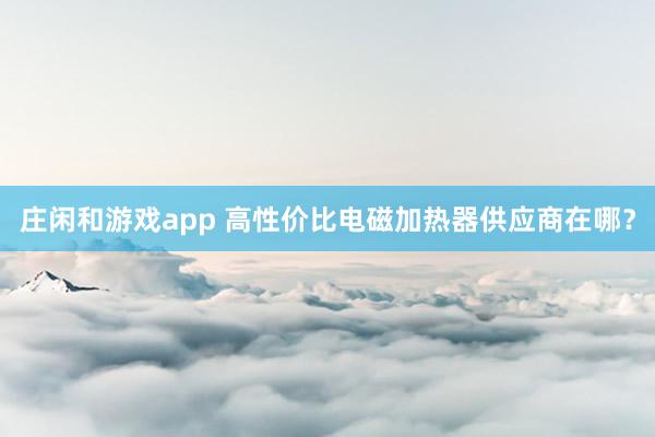 庄闲和游戏app 高性价比电磁加热器供应商在哪?