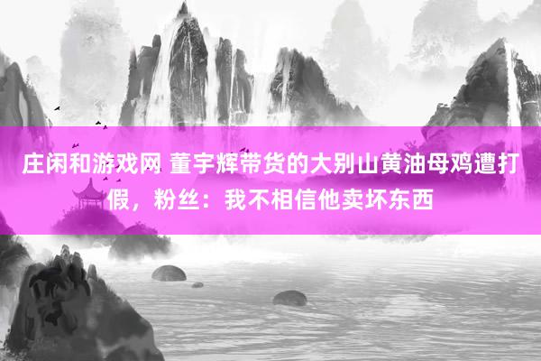 庄闲和游戏网 董宇辉带货的大别山黄油母鸡遭打假，粉丝：我不相信他卖坏东西