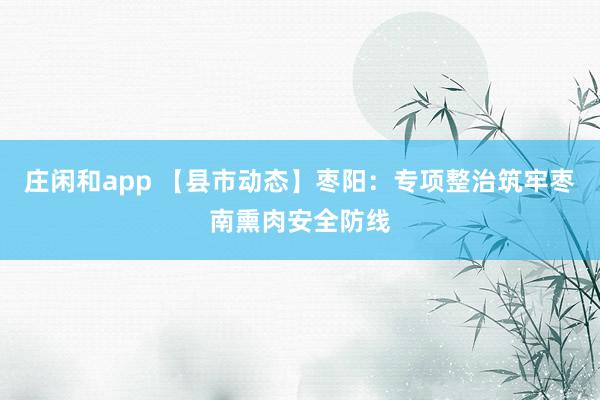 庄闲和app 【县市动态】枣阳:专项整治筑牢枣南熏肉安全防线