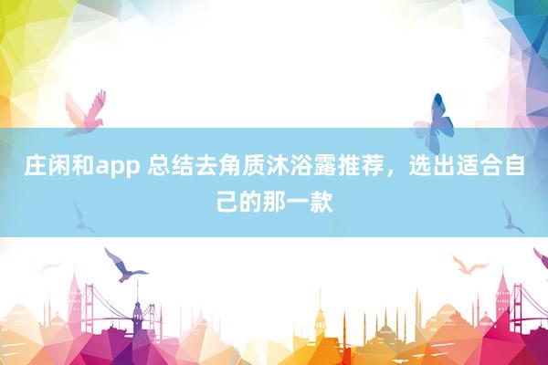 庄闲和app 总结去角质沐浴露推荐,选出适合自己的那一款
