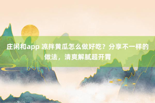 庄闲和app 凉拌黄瓜怎么做好吃?分享不一样的做法,清爽解腻超开胃