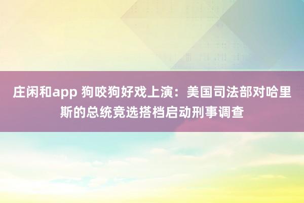 庄闲和app 狗咬狗好戏上演：美国司法部对哈里斯的总统竞选搭档启动刑事调查