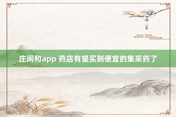 庄闲和app 药店有望买到便宜的集采药了