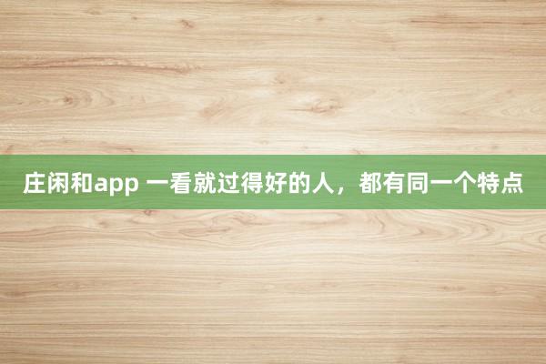 庄闲和app 一看就过得好的人，都有同一个特点